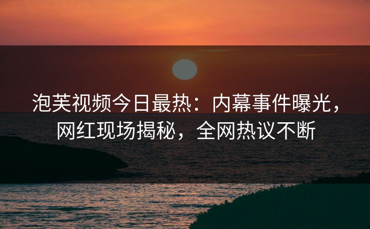 泡芙视频今日最热：内幕事件曝光，网红现场揭秘，全网热议不断