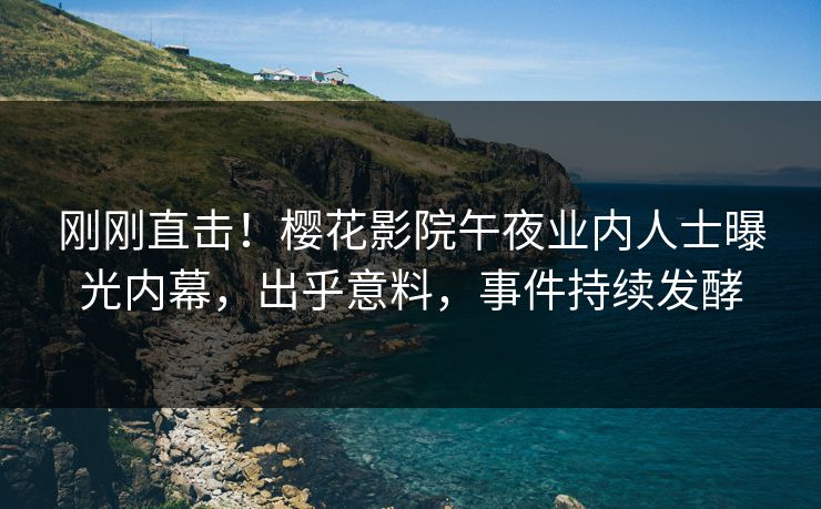 刚刚直击！樱花影院午夜业内人士曝光内幕，出乎意料，事件持续发酵