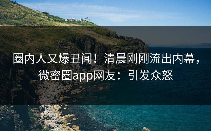 圈内人又爆丑闻！清晨刚刚流出内幕，微密圈app网友：引发众怒