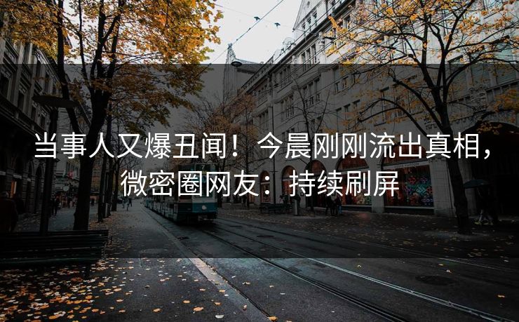 当事人又爆丑闻!今晨刚刚流出真相,微密圈网友:持续刷屏 当事人又爆丑闻!今晨刚刚流出真相,微密圈网友:持续刷屏