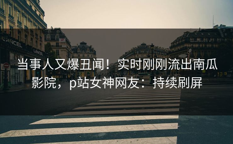 当事人又爆丑闻!实时刚刚流出南瓜影院,p站女神网友:持续刷屏 当事人又爆丑闻!实时刚刚流出南瓜影院,p站女神网友:持续刷屏