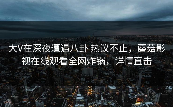 大V在深夜遭遇八卦 热议不止，蘑菇影视在线观看全网炸锅，详情直击