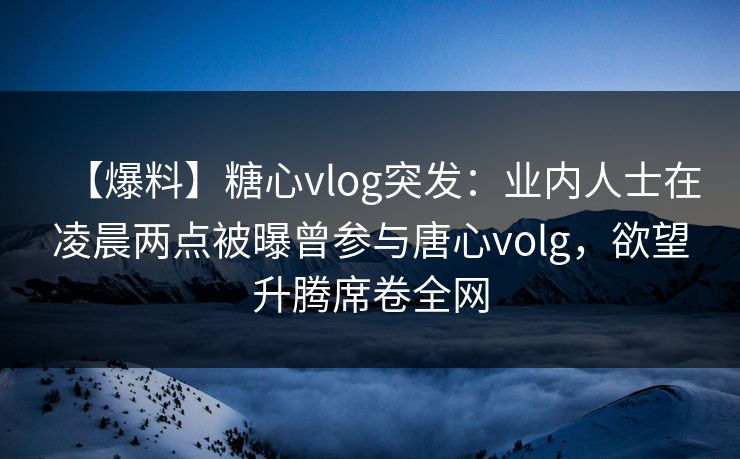 【爆料】糖心vlog突发：业内人士在凌晨两点被曝曾参与唐心volg，欲望升腾席卷全网