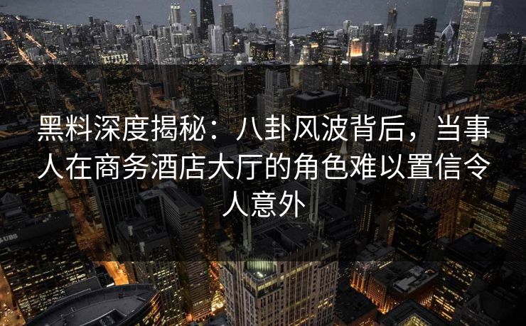 黑料深度揭秘:八卦风波背后,当事人在商务酒店大厅的角色难以置信令人意外 黑料深度揭秘:八卦风波背后,当事人在商务酒店大厅的角色难以置信令人意外