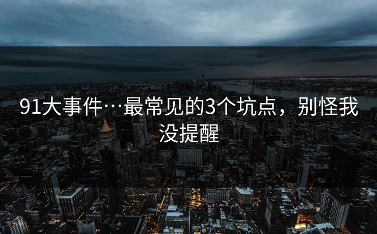 91大事件…最常见的3个坑点，别怪我没提醒