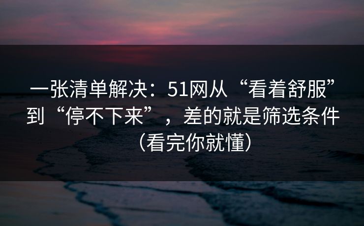 一张清单解决:51网从“看着舒服”到“停不下来”,差的就是筛选条件(看完你就懂) 一张清单解决:51网从“看着舒服”到“停不下来”,差的就是筛选条件(看完你就懂)