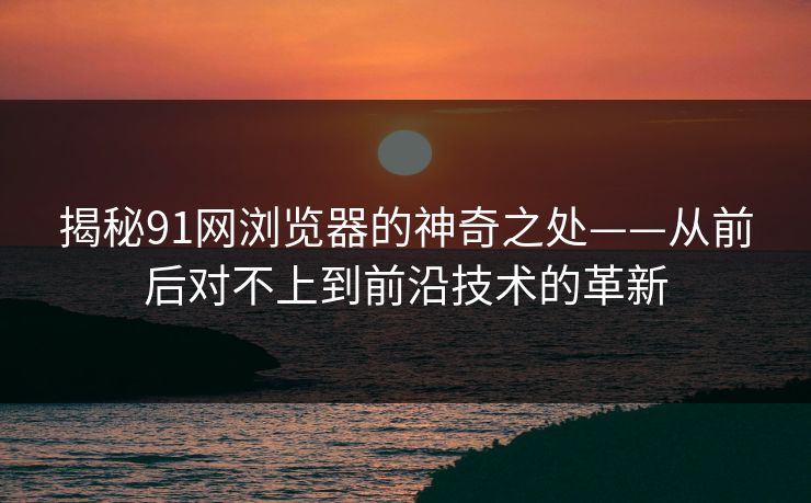 揭秘91网浏览器的神奇之处——从前后对不上到前沿技术的革新 揭秘91网浏览器的神奇之处——从前后对不上到前沿技术的革新